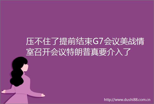 压不住了提前结束G7会议美战情室召开会议特朗普真要介入了