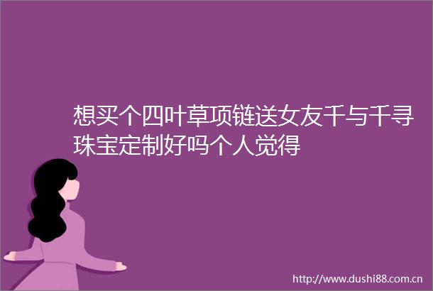 想买个四叶草项链送女友千与千寻珠宝定制好吗个人觉得
