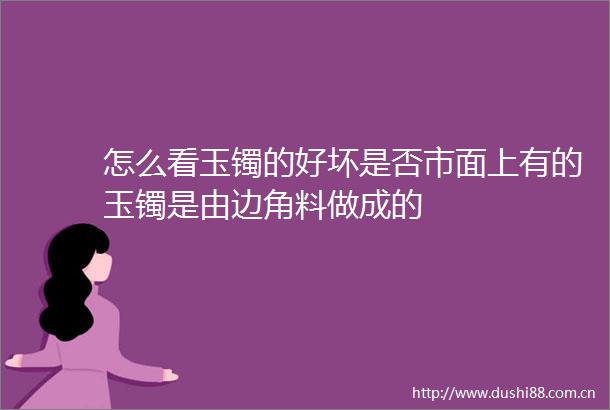怎么看玉镯的好坏是否市面上有的玉镯是由边角料做成的