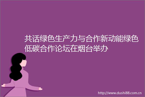 共话绿色生产力与合作新动能绿色低碳合作论坛在烟台举办