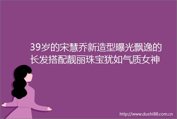 39岁的宋慧乔新造型飘逸的长发搭配靓丽珠宝犹如气质女神