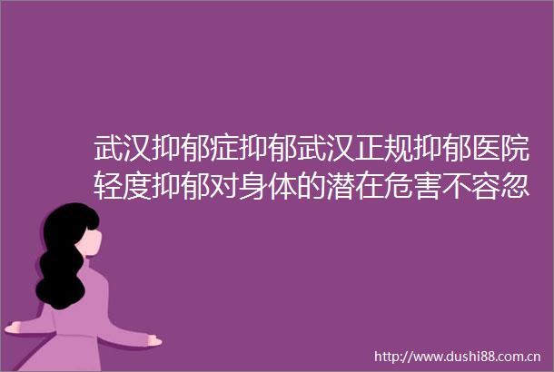 武汉抑郁症抑郁武汉正规抑郁医院轻度抑郁对身体的潜在危害不容忽视的秘密