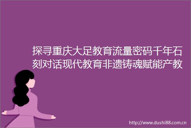 探寻重庆大足教育流量密码千年石刻对话现代教育非遗铸魂赋能产教融合