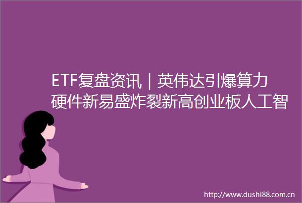 ETF复盘资讯｜英伟达引爆算力硬件新易盛炸裂新高创业板人工智能ETF（159363）逆市四连涨AI金融成新引擎