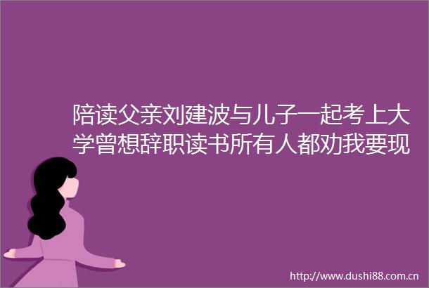 陪读父亲刘建波与儿子一起考上大学曾想辞职读书所有人都劝我要现实