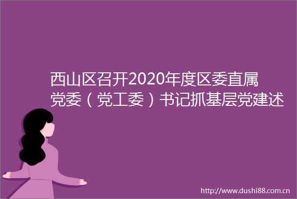 西山区召开2020年度区委直属党委（党工委）书记抓基层党建述职评议会议