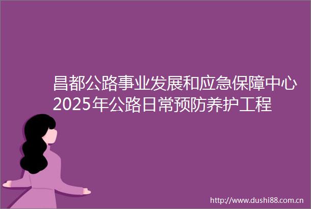 昌都公路事业发展和应急保障中心2025年公路日常预防养护工程材料采购项目招标公告