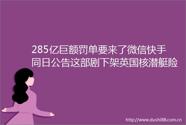 285亿巨额罚单要来了微信快手同日公告这部剧下架英国核潜艇险些艇毁人亡