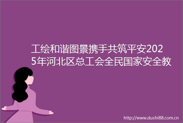 工绘和谐图景携手共筑平安2025年河北区总工会全民安全教育日活动在江都路街举行