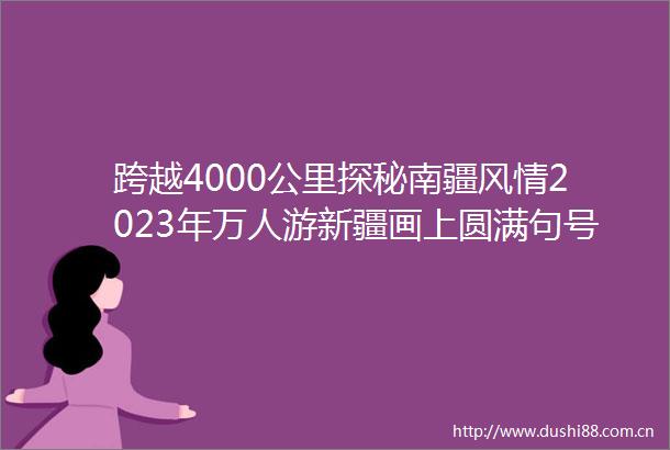 跨越4000公里探秘南疆风情2023年万人游新疆画上圆满句号