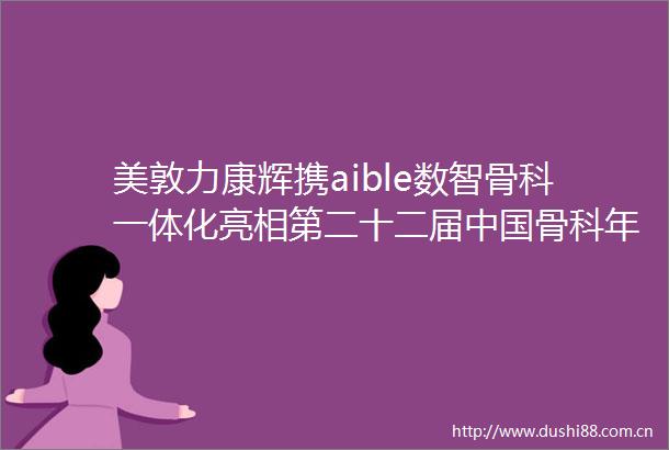 美敦力康辉携aible数智骨科一体化亮相第二十二届骨科年会