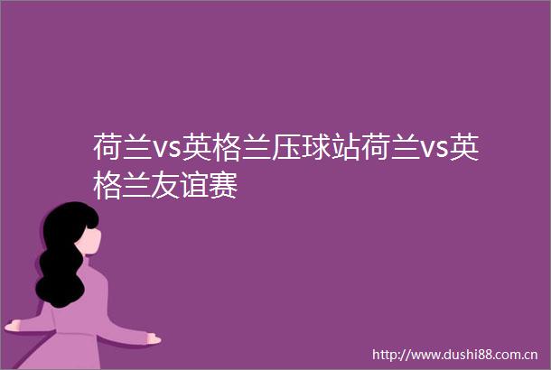 荷兰vs英格兰压球站荷兰vs英格兰友谊赛