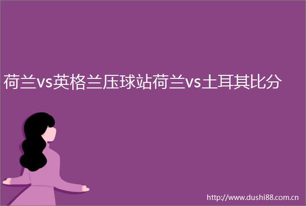 荷兰vs英格兰压球站荷兰vs土耳其比分