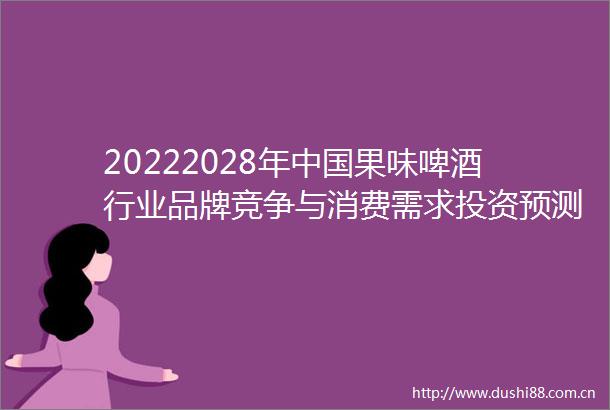 20222028年果味啤酒行业品牌竞争与消费需求投资预测分析报告