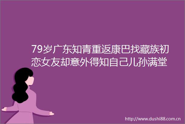 79岁广东知青重返康巴找藏族初恋女友却意外得知自己儿孙满堂