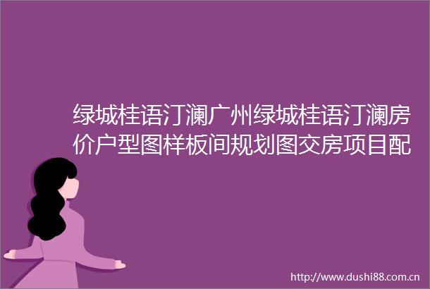 绿城桂语汀澜广州绿城桂语汀澜房价户型图样板间规划图交房项目配套