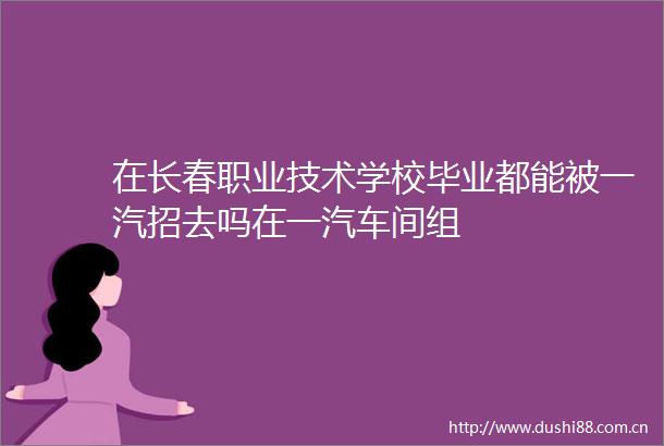 在长春职业技术学校毕业都能被一汽招去吗在一汽车间组