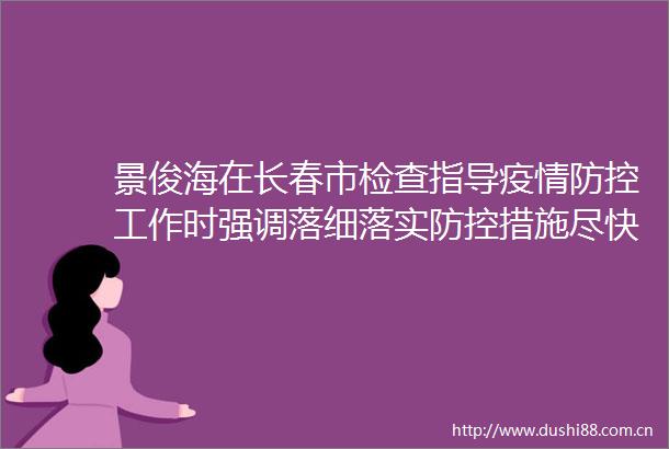 景俊海在长春市检查指导疫情防控工作时强调落细落实防控措施尽快扑灭局部疫情切实保障群众生命安全和身体健康