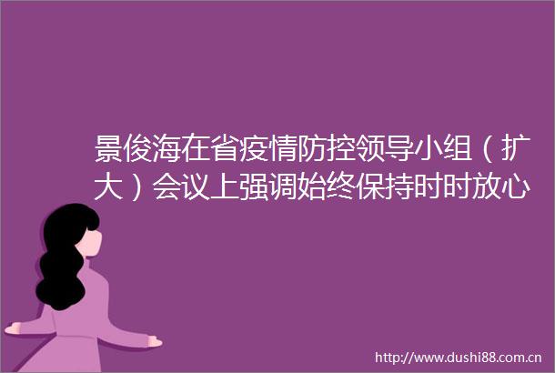 景俊海在省疫情防控小组（扩大）会议上强调始终保持时时放心不下的责任感坚决守住来之不易的疫情防控成果