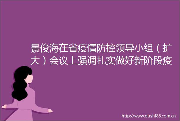 景俊海在省疫情防控小组（扩大）会议上强调扎实做好新阶段疫情防控工作确保群众生命健康安全韩俊出席并讲话