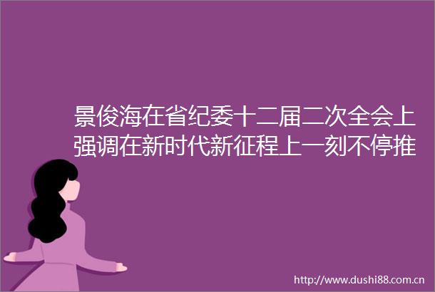 景俊海在省纪委十二届二次全会上强调在新时代新征程上一刻不停推进全面从严治党为推动吉林全面振兴取得新突破提供坚强保障