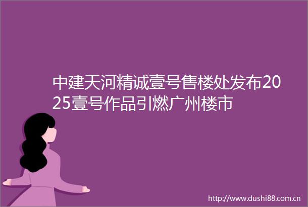 中建天河精诚壹号售楼处发布2025壹号作品引燃广州楼市