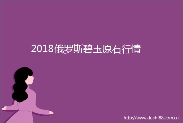 2018俄罗斯碧玉原石行情