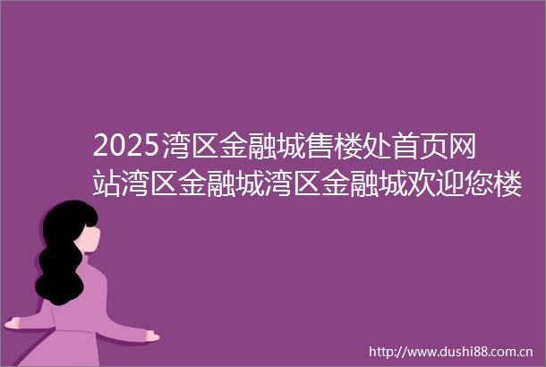 2025湾区金融城售楼处首页网站湾区金融城湾区金融城欢迎您楼盘详情价格户型地址售楼处