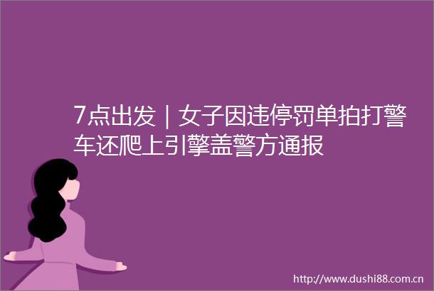 7点出发｜女子因违停罚单拍打警车还爬上引擎盖警方通报
