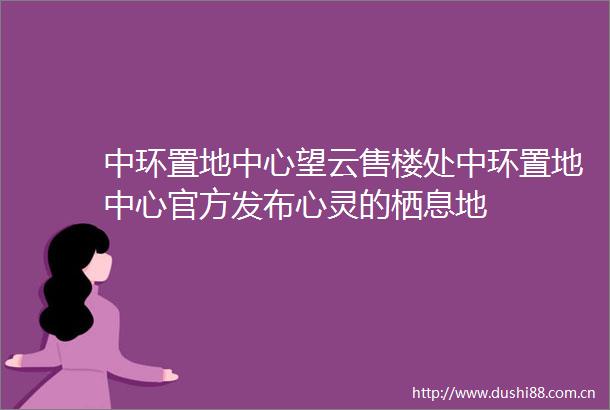 中环置地中心望云售楼处中环置地中心官方发布心灵的栖息地