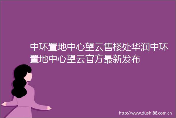 中环置地中心望云售楼处华润中环置地中心望云官方最新发布