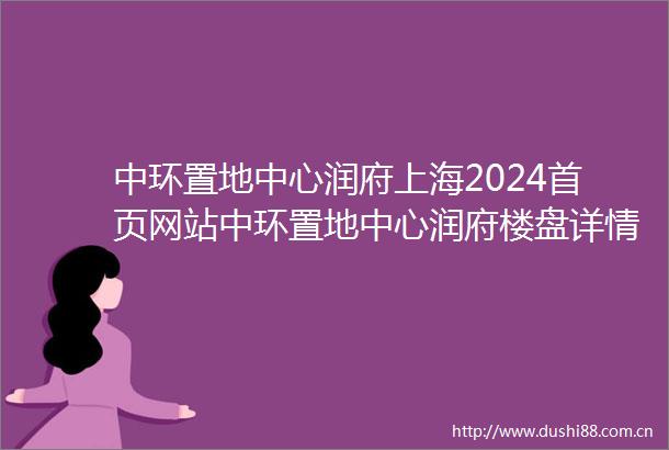 中环置地中心润府上海2024首页网站中环置地中心润府楼盘详情户型配套