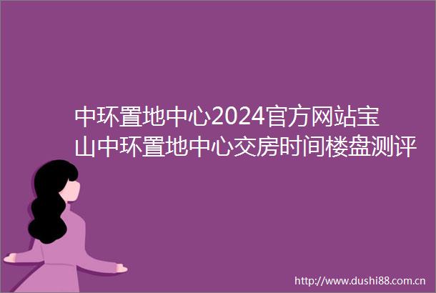 中环置地中心2024官方网站宝山中环置地中心交房时间楼盘测评