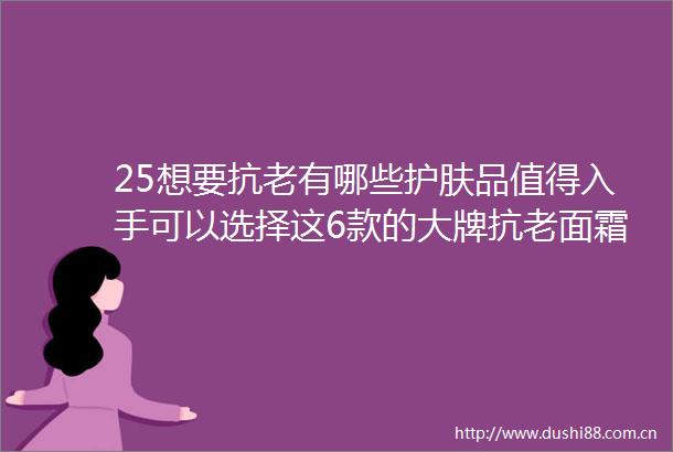 25想要抗老有哪些护肤品值得入手可以选择这6款的大牌抗老面霜