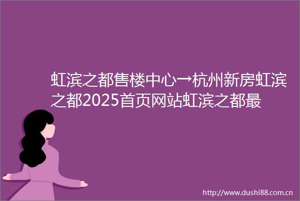 虹滨之都售楼中心→杭州新房虹滨之都2025首页网站虹滨之都最新价格虹滨之都楼盘详情→楼盘百科→虹滨之都售楼处电话