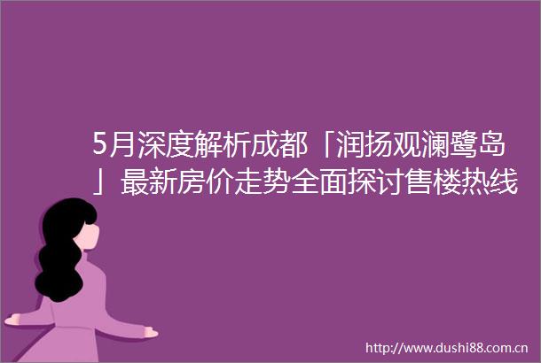 5月深度解析成都「润扬观澜鹭岛」最新房价走势全面探讨售楼热线项目核心优劣之处与投资潜力