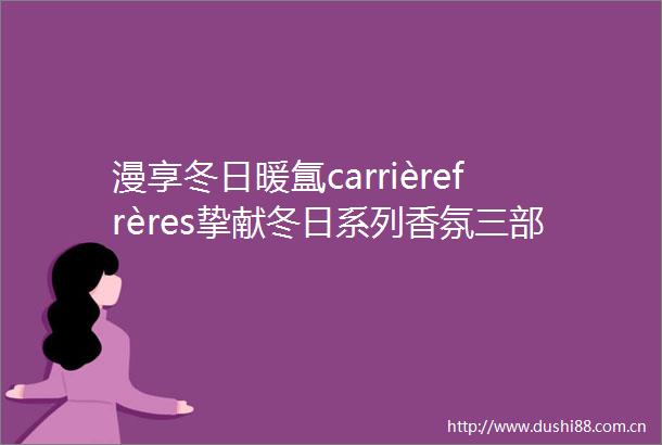 漫享冬日暖氲carrièrefrères挚献冬日系列香氛三部曲