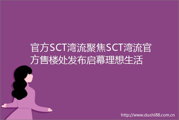 官方SCT湾流聚焦SCT湾流官方售楼处发布启幕理想生活