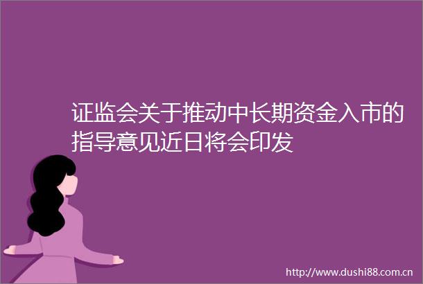 证监会关于推动中长期资金入市的指导意见近日将会印发