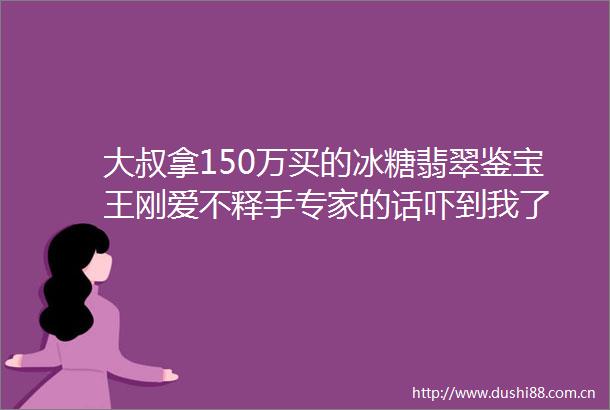 大叔拿150万买的冰糖翡翠鉴宝王刚爱不释手专家的话吓到我了