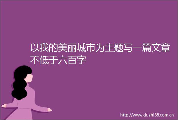 以我的美丽城市为主题写一篇文章不低于六百字