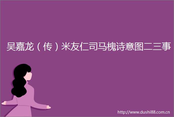 吴嘉龙（传）米友仁司马槐诗意图二三事