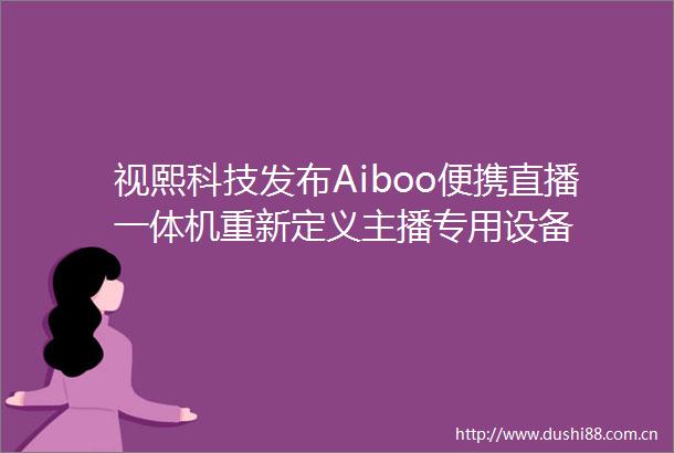 视熙科技发布Aiboo便携直播一体机重新定义主播专用设备
