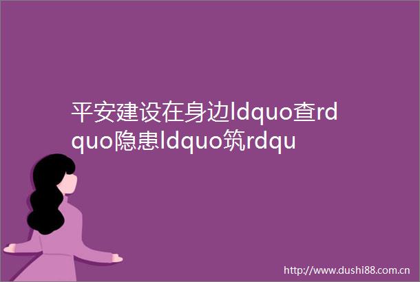平安建设在身边ldquo查rdquo隐患ldquo筑rdquo防线当好企业发展ldquo护航员rdquo