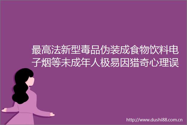 最高法新型毒品伪装成食物饮料电子烟等未成年人极易因猎奇心理误入歧途