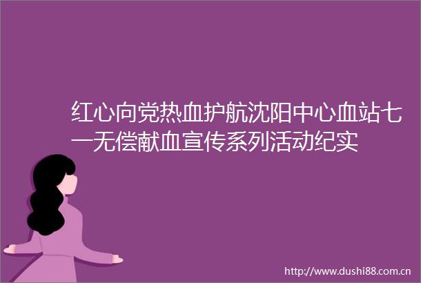 红心向党热血护航沈阳中心血站七一无偿献血宣传系列活动纪实