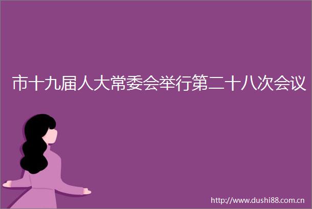 市十九届人大常委会举行第二十八次会议