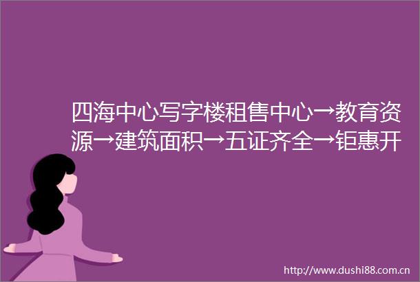 四海中心写字楼租售中心→教育资源→建筑面积→五证齐全→钜惠开盘