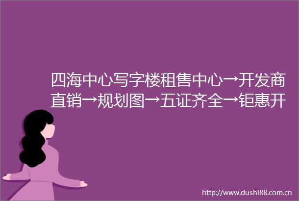 四海中心写字楼租售中心→开发商直销→规划图→五证齐全→钜惠开盘