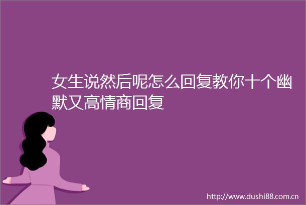 女生说然后呢怎么回复教你十个幽默又高情商回复
